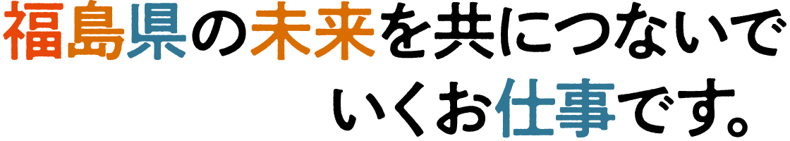 福島県の未来を共につないでいくお仕事です。