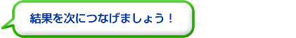 結果を次につなげましょう！