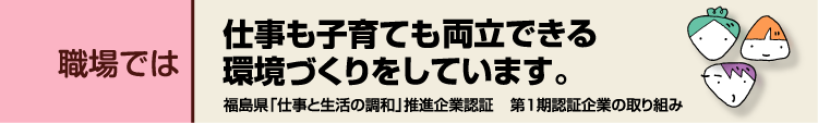 職場では　仕事も子育ても両立できる環境づくりをしています。福島県「仕事と生活の調和」推進企業認証第1期認証企業の取り組み