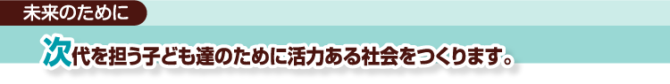 未来のために次代を担う子ども達のために活力ある社会をつくります。