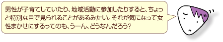 男性が子育てしていたり、地域活動に参加したりすると、ちょっと特別な目で見られることがあるみたい。それが気になって女性まかせにするってのも、うーん、どうなんだろう？