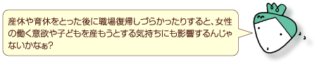 産休や育休をとった後に職場復帰しづらかったりすると、女性の働く意欲や子どもを産もうとする気持ちにも影響するんじゃないかなぁ？