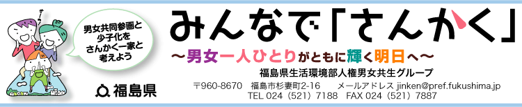 男女共同参画と少子化をさんかく一家と考えようみんなでさんかく男女一人ひとりがともに輝く明日へ　福島県生活環境部人権男女共生グループ　〒960-8670　福島市杉妻町2-16　TEL 024（521）7188　　FAX 024（521）7887 TEL 024（521）7188　　FAX 024（521）7887 〒960-8670　福島市杉妻町2-16 TEL 024（521）7188　　FAX 024（521）7887 