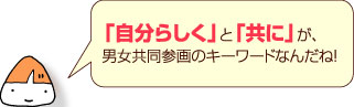 「自分らしく」と「共に」が、男女共同参画のキーワードなんだね