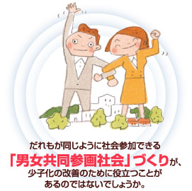 だれもが同じように社会参加できる男女共同参画社会づくりが 少子化の改善のために役立つことがあるのではないでしょうか